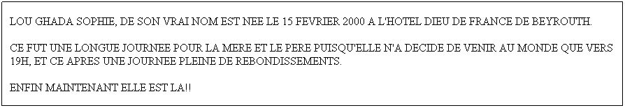 Text Box: LOU GHADA SOPHIE, DE SON VRAI NOM EST NEE LE 15 FEVRIER 2000 A L'HOTEL DIEU DE FRANCE DE BEYROUTH.
CE FUT UNE LONGUE JOURNEE POUR LA MERE ET LE PERE PUISQU'ELLE N'A DECIDE DE VENIR AU MONDE QUE VERS 19H, ET CE APRES UNE JOURNEE PLEINE DE REBONDISSEMENTS.
ENFIN MAINTENANT ELLE EST LA!!
