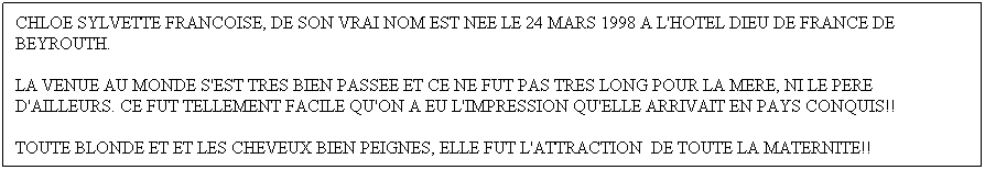 Text Box: CHLOE SYLVETTE FRANCOISE, DE SON VRAI NOM EST NEE LE 24 MARS 1998 A L'HOTEL DIEU DE FRANCE DE BEYROUTH.
LA VENUE AU MONDE S'EST TRES BIEN PASSEE ET CE NE FUT PAS TRES LONG POUR LA MERE, NI LE PERE D'AILLEURS. CE FUT TELLEMENT FACILE QU'ON A EU L'IMPRESSION QU'ELLE ARRIVAIT EN PAYS CONQUIS!!
TOUTE BLONDE ET ET LES CHEVEUX BIEN PEIGNES, ELLE FUT L'ATTRACTION  DE TOUTE LA MATERNITE!!
